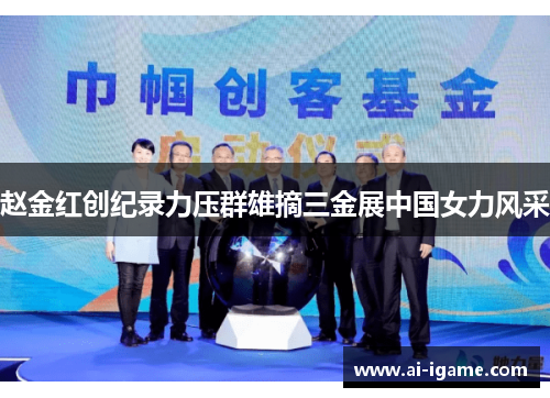 赵金红创纪录力压群雄摘三金展中国女力风采 赵金红创纪录力压群雄摘三金展中国女力风采