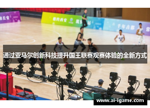 通过亚马尔创新科技提升国王联赛观赛体验的全新方式 通过亚马尔创新科技提升国王联赛观赛体验的全新方式