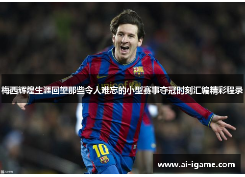 梅西辉煌生涯回望那些令人难忘的小型赛事夺冠时刻汇编精彩程录