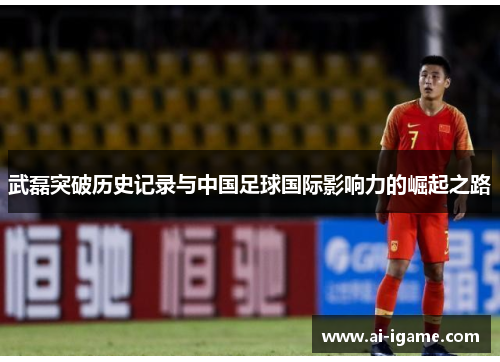 武磊突破历史记录与中国足球国际影响力的崛起之路