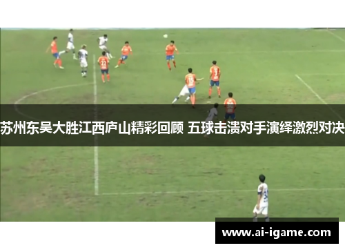 苏州东吴大胜江西庐山精彩回顾 五球击溃对手演绎激烈对决