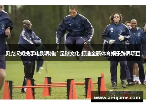 贝克汉姆携手电影界推广足球文化 打造全新体育娱乐跨界项目