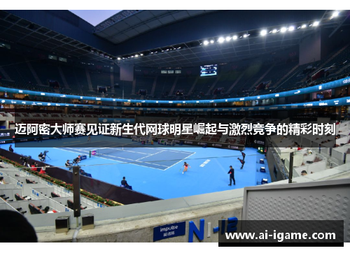迈阿密大师赛见证新生代网球明星崛起与激烈竞争的精彩时刻