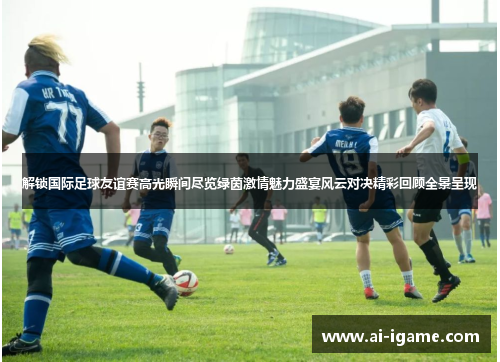 解锁国际足球友谊赛高光瞬间尽览绿茵激情魅力盛宴风云对决精彩回顾全景呈现 解锁国际足球友谊赛高光瞬间尽览绿茵激情魅力盛宴风云对决精彩回顾全景呈现