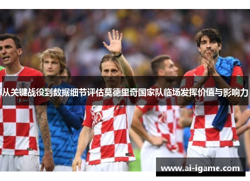从关键战役到数据细节评估莫德里奇国家队临场发挥价值与影响力