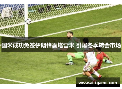 国米成功免签伊朗锋霸塔雷米 引爆冬季转会市场 国米成功免签伊朗锋霸塔雷米 引爆冬季转会市场