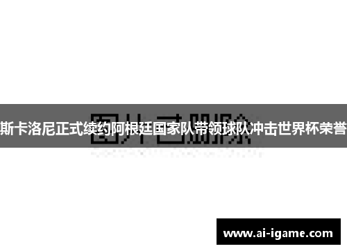 斯卡洛尼正式续约阿根廷国家队带领球队冲击世界杯荣誉 斯卡洛尼正式续约阿根廷国家队带领球队冲击世界杯荣誉